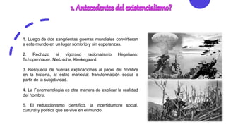 1. Luego de dos sangrientas guerras mundiales convirtieran
a este mundo en un lugar sombrío y sin esperanzas.
2. Rechazo el vigoroso racionalismo Hegeliano:
Schopenhauer, Nietzsche, Kierkegaard.
3. Búsqueda de nuevas explicaciones al papel del hombre
en la historia, al estilo marxista: transformación social a
partir de la subjetividad.
4. La Fenomenología es otra manera de explicar la realidad
del hombre.
5. El reduccionismo científico, la incertidumbre social,
cultural y política que se vive en el mundo.
 