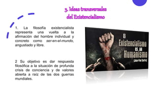 2 Su objetivo es dar respuesta
filosófica a la situación de profunda
crisis de conciencia y de valores
abierta a raíz de las dos guerras
mundiales.
1. La filosofía existencialista
representa una vuelta a la
afirmación del hombre individual y
concreto como ser-en-el-mundo,
angustiado y libre.
 