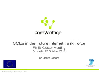 © ComVantage Consortium - 2011 SMEs in the Future Internet Task Force FInEs Cluster Meeting Brussels, 12 October 2011 Dr Oscar Lazaro 