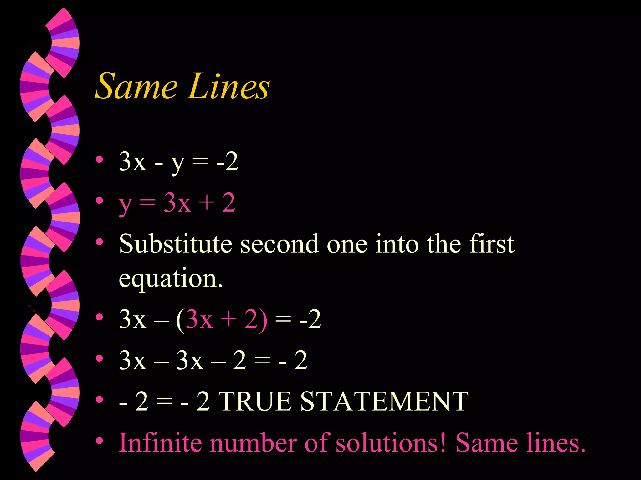 Same Lines 3x - y = -2 y = 3x + 2 Substitute second one into the first equation. 3x – ( 3x + 2) = -2 3x – 3x – 2 = - 2 - 2 = - 2 TRUE STATEMENT Infinite number of solutions! Same lines.