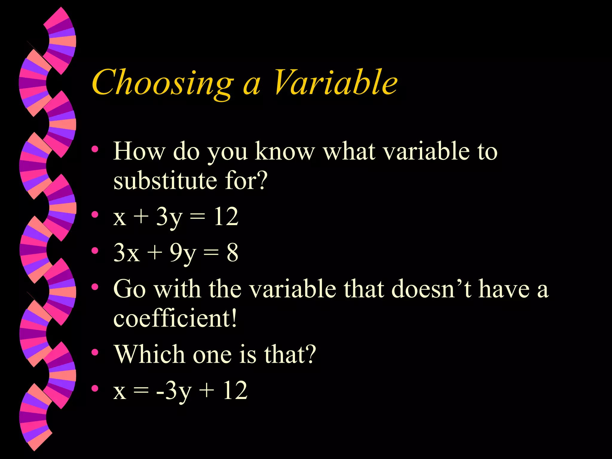 Choosing a Variable How do you know what variable to substitute for? x + 3y = 12 3x + 9y = 8 Go with the variable that doesn’t have a coefficient! Which one is that? x = -3y + 12