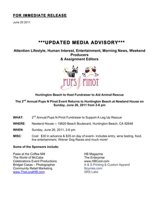 FOR IMMEDIATE RELEASE
June 20 2011




                   ***UPDATED MEDIA ADVISORY***
Attention Lifestyle, Human Interest, Entertainment, Morning News, Weekend
                                 Producers
                           & Assignment Editors




                 Huntington Beach to Host Fundraiser to Aid Animal Rescue

 The 2nd Annual Pups N Pinot Event Returns to Huntington Beach at Newland House on
                         Sunday, June 26, 2011 from 2-6 pm


WHAT:          2nd Annual Pups N Pinot Fundraiser to Support A Leg Up Rescue
WHERE:         Newland House -- 19820 Beach Boulevard, Huntington Beach, CA 92648
WHEN:          Sunday, June 26, 2011, 2-6 pm
MISC:          Cost: $30 in advance & $35 on day of event– includes entry, wine tasting, food,
               live entertainment, Wiener Dog Races and much more!

Some of the Sponsors include:

Paws at the Coffee Mill                             HB Magazine
The World of McCabe                                 The Enterprise
Celebrations Event Productions                      www.HBCool.com
Bridget Casas – Photographer                        A & S Printing & Custom Apparel
Community Retail Marketing                          Nzymes.com
www.TheLocalHB.com                                  SRS Labs
 