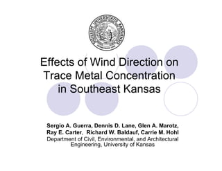 Effects of Wind Direction on
Trace Metal Concentration
in Southeast Kansas

Sergio A. Guerra, Dennis D. Lane, Glen A. Marotz,
Ray E. Carter, Richard W. Baldauf, Carrie M. Hohl
Department of Civil, Environmental, and Architectural
Engineering, University of Kansas

 
