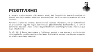 POSITIVISMO
A crença na omnipotência da razão remonta ao séc. XVIII (Iluminismo) – a razão (capacidade do
Homem para compreender e explicar os fenómenos) era a via direta para o progresso e felicidade
humanas.
Acreditava-se então na existência de um universo ordenado e harmónico, em que os fenómenos
se processariam segundo regras determináveis (determinismo). Conhecendo-as, o Homem
dominaria a Natureza. É neste contexto de grande otimismo e confiança na Razão e na ciência que
surge o Positivismo.
No séc. XIX, A. Comte desenvolveu o Positivismo, segundo o qual apenas os conhecimentos
obtidos pela obs. e análise rigorosa tinham valor. A ciência iria, segundo esta doutrina, colocar as
sociedades na senda do progresso.

 