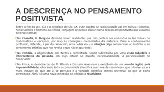 A DESCRENÇA NO PENSAMENTO
POSITIVISTA
Entre o fim do séc. XIX e o princípio do séc. XX, este quadro de racionalidade cai em ruínas. Filósofos,
historiadores e homens da ciência conjugam-se para o abalar numa reação antipositivista que assumiu
diversas formas:
Na Filosofia, H. Bergson defende haver realidades que não podem ser reduzidas às leis físicas ou
matemáticas e escapam, por isso às conceções mecanicistas da Natureza. Para o conhecimento
profundo, defende, a par do raciocínio, uma outra via – a intuição (algo comparável ao instinto e ao
sentimento artístico que nos revela o que não é aparente).
Na História, a objetividade dos factos é contestada, sendo substituída por uma visão subjetiva e
interpretativa do passado, em cujo estudo se projeta, necessariamente, a personalidade do
historiador.
Na Física, as descobertas de M. Planck e Einstein revelaram a existência de um mundo regido pela
imprevisibilidade, chocando toda a comunidade científica que teve de reconhecer que o Universo era
mais instável do que até aí se pensava e a verdade científica menos universal do que se tinha
acreditado. Abriu-se uma nova conceção de ciência: o relativismo.

 