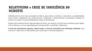 RELATIVISMO e CRISE DE CONSCIÊNCIA DO
OCIDENTE
O Relativismo é uma nova conceção de ciência, que aceita o mistério, a desordem, a probabilidade
como partes integrantes do conhecimento, rejeitando o determinismo racionalista fundado na
clareza, na ordem, na previsibilidade de todos os fenómenos.
Embora tal mudança tenha representado, de facto, um avanço, o certo é que contribuiu para abalar
a fé na ciência e na sua capacidade para compreender e controlar a Natureza.
A crise do racionalismo agravou, deste modo, a crise de consciência da civilização ocidental, que
sentiu ter ruído mais um dos pilares que sustentava o mito do progresso.

 
