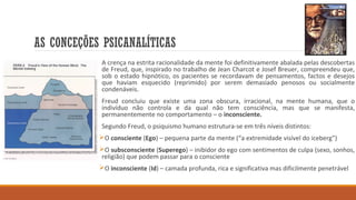 AS CONCEÇÕES PSICANALÍTICAS
A crença na estrita racionalidade da mente foi definitivamente abalada pelas descobertas
de Freud, que, inspirado no trabalho de Jean Charcot e Josef Breuer, compreendeu que,
sob o estado hipnótico, os pacientes se recordavam de pensamentos, factos e desejos
que haviam esquecido (reprimido) por serem demasiado penosos ou socialmente
condenáveis.
Freud concluiu que existe uma zona obscura, irracional, na mente humana, que o
indivíduo não controla e da qual não tem consciência, mas que se manifesta,
permanentemente no comportamento – o inconsciente.
Segundo Freud, o psiquismo humano estrutura-se em três níveis distintos:
O consciente (Ego) – pequena parte da mente (“a extremidade visível do iceberg”)
O subsconsciente (Superego) – inibidor do ego com sentimentos de culpa (sexo, sonhos,
religião) que podem passar para o consciente
O inconsciente (Id) – camada profunda, rica e significativa mas dificilmente penetrável

 