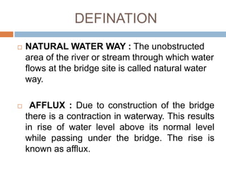 DEFINATION
 NATURAL WATER WAY : The unobstructed
area of the river or stream through which water
flows at the bridge site is called natural water
way.
 AFFLUX : Due to construction of the bridge
there is a contraction in waterway. This results
in rise of water level above its normal level
while passing under the bridge. The rise is
known as afflux.
 
