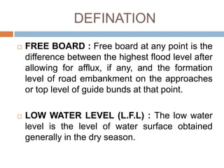 DEFINATION
 FREE BOARD : Free board at any point is the
difference between the highest flood level after
allowing for afflux, if any, and the formation
level of road embankment on the approaches
or top level of guide bunds at that point.
 LOW WATER LEVEL (L.F.L) : The low water
level is the level of water surface obtained
generally in the dry season.
 