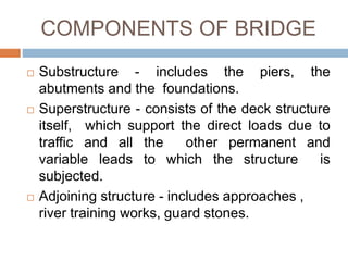 COMPONENTS OF BRIDGE
 Substructure - includes the piers, the
abutments and the foundations.
 Superstructure - consists of the deck structure
itself, which support the direct loads due to
traffic and all the other permanent and
variable leads to which the structure is
subjected.
 Adjoining structure - includes approaches ,
river training works, guard stones.
 