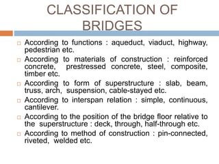 CLASSIFICATION OF
BRIDGES
 According to functions : aqueduct, viaduct, highway,
pedestrian etc.
 According to materials of construction : reinforced
concrete, prestressed concrete, steel, composite,
timber etc.
 According to form of superstructure : slab, beam,
truss, arch, suspension, cable-stayed etc.
 According to interspan relation : simple, continuous,
cantilever.
 According to the position of the bridge floor relative to
the superstructure : deck, through, half-through etc.
 According to method of construction : pin-connected,
riveted, welded etc.
 