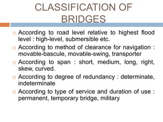 CLASSIFICATION OF
BRIDGES
 According to road level relative to highest flood
level : high-level, submersible etc.
 According to method of clearance for navigation :
movable-bascule, movable-swing, transporter
 According to span : short, medium, long, right,
skew, curved.
 According to degree of redundancy : determinate,
indeterminate
 According to type of service and duration of use :
permanent, temporary bridge, military
 