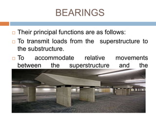 BEARINGS
 Their principal functions are as follows:
 To transmit loads from the superstructure to
the substructure.
 To accommodate relative movements
between the superstructure and the
substructure.
 