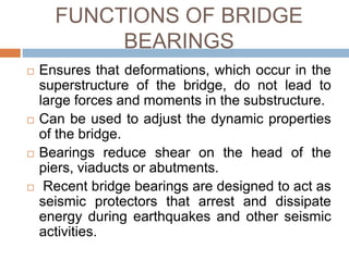 FUNCTIONS OF BRIDGE
BEARINGS
 Ensures that deformations, which occur in the
superstructure of the bridge, do not lead to
large forces and moments in the substructure.
 Can be used to adjust the dynamic properties
of the bridge.
 Bearings reduce shear on the head of the
piers, viaducts or abutments.
 Recent bridge bearings are designed to act as
seismic protectors that arrest and dissipate
energy during earthquakes and other seismic
activities.
 
