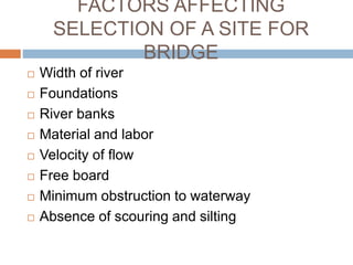 FACTORS AFFECTING
SELECTION OF A SITE FOR
BRIDGE
 Width of river
 Foundations
 River banks
 Material and labor
 Velocity of flow
 Free board
 Minimum obstruction to waterway
 Absence of scouring and silting
 