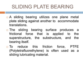 SLIDING PLATE BEARING
 A sliding bearing utilizes one plane metal
plate sliding against another to accommodate
translations.
 The sliding bearing surface produces a
frictional force that is applied to the
superstructure, the substructure, and the
bearing itself.
 To reduce this friction force, PTFE
(Polytetrafluorethylene) is often used as a
sliding lubricating material.
 