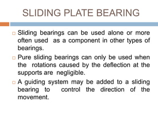 SLIDING PLATE BEARING
 Sliding bearings can be used alone or more
often used as a component in other types of
bearings.
 Pure sliding bearings can only be used when
the rotations caused by the deflection at the
supports are negligible.
 A guiding system may be added to a sliding
bearing to control the direction of the
movement.
 