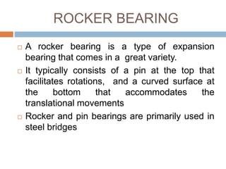 ROCKER BEARING
 A rocker bearing is a type of expansion
bearing that comes in a great variety.
 It typically consists of a pin at the top that
facilitates rotations, and a curved surface at
the bottom that accommodates the
translational movements
 Rocker and pin bearings are primarily used in
steel bridges
 
