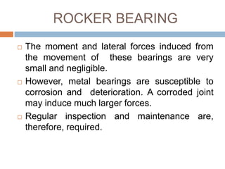 ROCKER BEARING
 The moment and lateral forces induced from
the movement of these bearings are very
small and negligible.
 However, metal bearings are susceptible to
corrosion and deterioration. A corroded joint
may induce much larger forces.
 Regular inspection and maintenance are,
therefore, required.
 