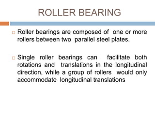 ROLLER BEARING
 Roller bearings are composed of one or more
rollers between two parallel steel plates.
 Single roller bearings can facilitate both
rotations and translations in the longitudinal
direction, while a group of rollers would only
accommodate longitudinal translations
 