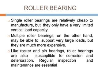 ROLLER BEARING
 Single roller bearings are relatively cheap to
manufacture, but they only have a very limited
vertical load capacity.
 Multiple roller bearings, on the other hand,
may be able to support very large loads, but
they are much more expensive.
 Like rocker and pin bearings, roller bearings
are also susceptible to corrosion and
deterioration. Regular inspection and
maintenance are essential
 