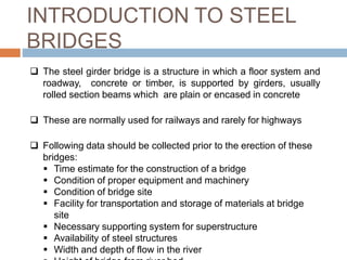 INTRODUCTION TO STEEL
BRIDGES
 The steel girder bridge is a structure in which a floor system and
roadway, concrete or timber, is supported by girders, usually
rolled section beams which are plain or encased in concrete
 These are normally used for railways and rarely for highways
 Following data should be collected prior to the erection of these
bridges:
 Time estimate for the construction of a bridge
 Condition of proper equipment and machinery
 Condition of bridge site
 Facility for transportation and storage of materials at bridge
site
 Necessary supporting system for superstructure
 Availability of steel structures
 Width and depth of flow in the river
 
