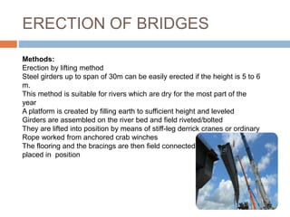 ERECTION OF BRIDGES
Methods:
Erection by lifting method
Steel girders up to span of 30m can be easily erected if the height is 5 to 6
m.
This method is suitable for rivers which are dry for the most part of the
year
A platform is created by filling earth to sufficient height and leveled
Girders are assembled on the river bed and field riveted/bolted
They are lifted into position by means of stiff-leg derrick cranes or ordinary
Rope worked from anchored crab winches
The flooring and the bracings are then field connected to the girders
placed in position
 
