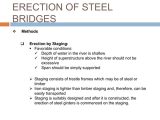 ERECTION OF STEEL
BRIDGES
 Methods
 Erection by Staging:
 Favorable conditions:
 Depth of water in the river is shallow
 Height of superstructure above the river should not be
excessive
 Span should be simply supported
 Staging consists of trestle frames which may be of steel or
timber
 Iron staging is lighter than timber staging and, therefore, can be
easily transported
 Staging is suitably designed and after it is constructed, the
erection of steel girders is commenced on the staging.
 
