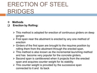ERECTION OF STEEL
BRIDGES
 Methods
 Erection by Rolling:
 This method is adopted for erection of continuous girders on deep
gorges
 First span near the abutment is erected by any one method of
erection
 Girders of the first span are brought to the requires position by
rolling them from the abutment through the erected span.
 This method is also known as the incremental launching method
and has become very popular for the concrete girders.
 Second span is cantilevered when it projects from the erected
span and acquires counter weight for its stability.
 This counter weight is provided by the successive span
connected to it and its back
 