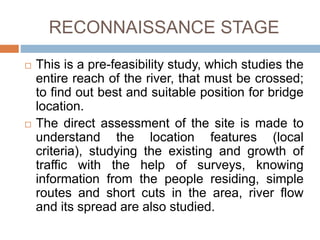 RECONNAISSANCE STAGE
 This is a pre-feasibility study, which studies the
entire reach of the river, that must be crossed;
to find out best and suitable position for bridge
location.
 The direct assessment of the site is made to
understand the location features (local
criteria), studying the existing and growth of
traffic with the help of surveys, knowing
information from the people residing, simple
routes and short cuts in the area, river flow
and its spread are also studied.
 