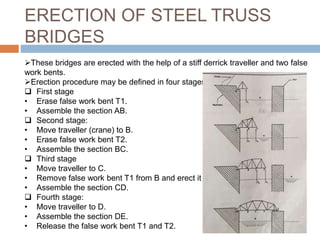 ERECTION OF STEEL TRUSS
BRIDGES
These bridges are erected with the help of a stiff derrick traveller and two false
work bents.
Erection procedure may be defined in four stages:
 First stage
• Erase false work bent T1.
• Assemble the section AB.
 Second stage:
• Move traveller (crane) to B.
• Erase false work bent T2.
• Assemble the section BC.
 Third stage
• Move traveller to C.
• Remove false work bent T1 from B and erect it at D.
• Assemble the section CD.
 Fourth stage:
• Move traveller to D.
• Assemble the section DE.
• Release the false work bent T1 and T2.
 