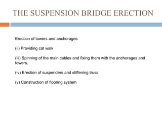 THE SUSPENSION BRIDGE ERECTION
Erection of towers and anchorages
(ii) Providing cat walk
(iii) Spinning of the main cables and fixing them with the anchorages and
towers.
(iv) Erection of suspenders and stiffening truss
(v) Construction of flooring system
 