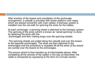 After erection of the towers and completion of the anchorage
arrangement, a catwalk is provided with timber platform over ropes
which are placed concentric with main cables. A tramway system is
installed over the cat-walk for spinning the wires for the cables.
At each anchorage, a spinning wheel is attached to the tramway system.
The spinning of the wires (which is known as “aerial spinning”) is done
by fastening the ends with the
anchorages and then making loops over the spinning wheels.
The spinning wheels are pulled along the catwalk and over the towers
to the opposite anchorages. The wires are then attached to the
anchorages and this procedure is repeated till all the wires of the strand
are carried over the towers to the anchorages.
The ensure strand is then banded up at intermediate places. After
completing all the strands of the cables in the way as described, the
cable is compacted by squeezing to the form of a circular section.
 