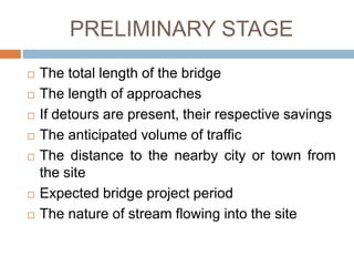 PRELIMINARY STAGE
 The total length of the bridge
 The length of approaches
 If detours are present, their respective savings
 The anticipated volume of traffic
 The distance to the nearby city or town from
the site
 Expected bridge project period
 The nature of stream flowing into the site
 