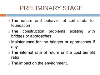 PRELIMINARY STAGE
 The nature and behavior of soil strata for
foundation
 The construction problems existing with
bridges or approaches
 Maintenance for the bridges or approaches if
any
 The internal rate of return or the cost benefit
ratio
 The impact on the environment.
 