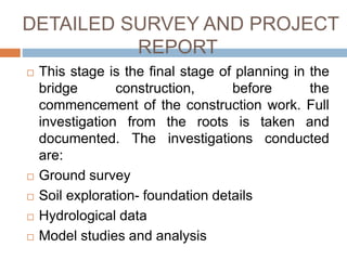 DETAILED SURVEY AND PROJECT
REPORT
 This stage is the final stage of planning in the
bridge construction, before the
commencement of the construction work. Full
investigation from the roots is taken and
documented. The investigations conducted
are:
 Ground survey
 Soil exploration- foundation details
 Hydrological data
 Model studies and analysis
 