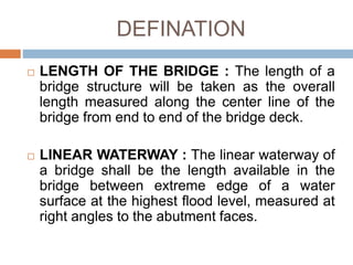 DEFINATION
 LENGTH OF THE BRIDGE : The length of a
bridge structure will be taken as the overall
length measured along the center line of the
bridge from end to end of the bridge deck.
 LINEAR WATERWAY : The linear waterway of
a bridge shall be the length available in the
bridge between extreme edge of a water
surface at the highest flood level, measured at
right angles to the abutment faces.
 