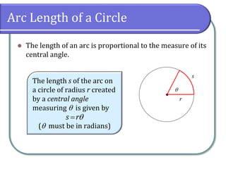 Arc Length of a Circle
 The length of an arc is proportional to the measure of its
central angle.
•
r
s

The length s of the arc on
a circle of radius r created
by a central angle
measuring  is given by
( must be in radians)
s r
 