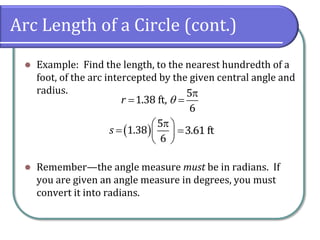 Arc Length of a Circle (cont.)
 Example: Find the length, to the nearest hundredth of a
foot, of the arc intercepted by the given central angle and
radius.
 Remember—the angle measure must be in radians. If
you are given an angle measure in degrees, you must
convert it into radians.

 
5
1.38 ft,
6
r 
 
 
  
 
5
1.38
6
s 3.61 ft
 