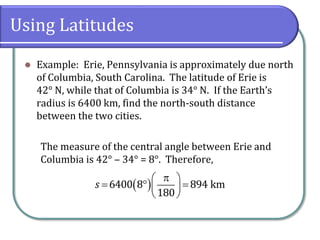 Using Latitudes
 Example: Erie, Pennsylvania is approximately due north
of Columbia, South Carolina. The latitude of Erie is
42° N, while that of Columbia is 34° N. If the Earth’s
radius is 6400 km, find the north-south distance
between the two cities.
The measure of the central angle between Erie and
Columbia is 42° ‒ 34° = 8°. Therefore,
 6400 8 894 km
180
s
 
   
 
 