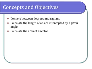 Concepts and Objectives
 Convert between degrees and radians
 Calculate the length of an arc intercepted by a given
angle
 Calculate the area of a sector
 