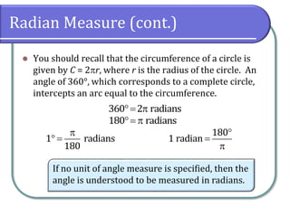 Radian Measure (cont.)
 You should recall that the circumference of a circle is
given by C = 2r, where r is the radius of the circle. An
angle of 360°, which corresponds to a complete circle,
intercepts an arc equal to the circumference.
 360 2 radians
 180 radians



180
1 radian

 1 radians
180
If no unit of angle measure is specified, then the
angle is understood to be measured in radians.
 