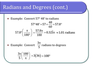 Radians and Degrees (cont.)
 Example: Convert 57° 48' to radians
 Example: Convert radians to degrees
3
5
 
  
57.8
180
    
48
57 48' 57 57.8
60


57.8
180
 0.321 1.01 radians
 
  
3 180
5
 3 36  108
 