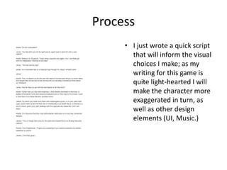 Process
• I just wrote a quick script
that will inform the visual
choices I make; as my
writing for this game is
quite light-hearted I will
make the character more
exaggerated in turn, as
well as other design
elements (UI, Music.)
 