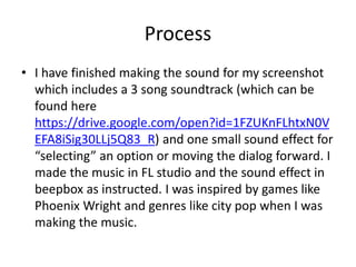 Process
• I have finished making the sound for my screenshot
which includes a 3 song soundtrack (which can be
found here
https://drive.google.com/open?id=1FZUKnFLhtxN0V
EFA8iSig30LLj5Q83_R) and one small sound effect for
“selecting” an option or moving the dialog forward. I
made the music in FL studio and the sound effect in
beepbox as instructed. I was inspired by games like
Phoenix Wright and genres like city pop when I was
making the music.
 
