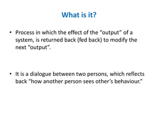 What is it?
• Process in which the effect of the “output” of a
system, is returned back (fed back) to modify the
next “output”.
• It is a dialogue between two persons, which reflects
back “how another person sees other’s behaviour.”
 