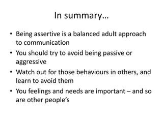 In summary…
• Being assertive is a balanced adult approach
to communication
• You should try to avoid being passive or
aggressive
• Watch out for those behaviours in others, and
learn to avoid them
• You feelings and needs are important – and so
are other people’s
 