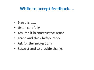 While to accept feedback....
• Breathe.......
• Listen carefully
• Assume it in constructive sense
• Pause and think before reply
• Ask for the suggestions
• Respect and to provide thanks
 