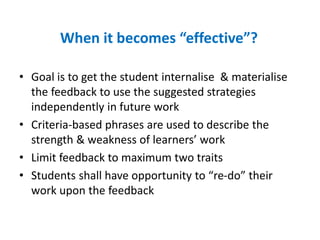 When it becomes “effective”?
• Goal is to get the student internalise & materialise
the feedback to use the suggested strategies
independently in future work
• Criteria-based phrases are used to describe the
strength & weakness of learners’ work
• Limit feedback to maximum two traits
• Students shall have opportunity to “re-do” their
work upon the feedback
 