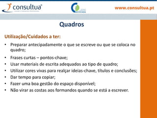 Utilização/Cuidados a ter:
• Preparar antecipadamente o que se escreve ou que se coloca no
quadro;
• Frases curtas – pontos-chave;
• Usar materiais de escrita adequados ao tipo de quadro;
• Utilizar cores vivas para realçar ideias-chave, títulos e conclusões;
• Dar tempo para copiar;
• Fazer uma boa gestão do espaço disponível;
• Não virar as costas aos formandos quando se está a escrever.
Quadros
 